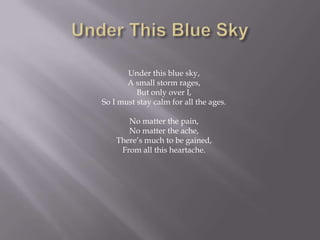 Under this blue sky,
       A small storm rages,
          But only over I,
So I must stay calm for all the ages.

       No matter the pain,
       No matter the ache,
    There’s much to be gained,
     From all this heartache.
 