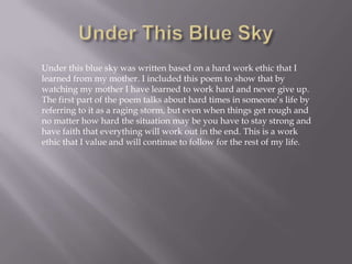 Under this blue sky was written based on a hard work ethic that I
learned from my mother. I included this poem to show that by
watching my mother I have learned to work hard and never give up.
The first part of the poem talks about hard times in someone’s life by
referring to it as a raging storm, but even when things get rough and
no matter how hard the situation may be you have to stay strong and
have faith that everything will work out in the end. This is a work
ethic that I value and will continue to follow for the rest of my life.
 