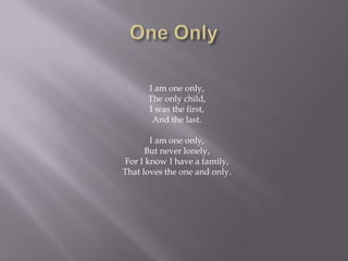 I am one only,
      The only child,
      I was the first,
       And the last.

       I am one only,
      But never lonely,
For I know I have a family,
That loves the one and only.
 