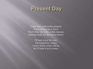 Calm and quite at the present,
     Time passing at a crawl,
That's how life feels in this minute,
Getting ready for the future brawl.

       I’ll rest in joy for now,
       Till tomorrow comes,
    I don’t know what will be,
     So I’ll take it as it comes.
 