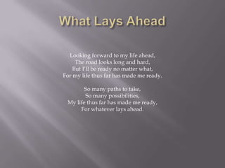 Looking forward to my life ahead,
     The road looks long and hard,
    But I’ll be ready no matter what,
For my life thus far has made me ready.

        So many paths to take,
        So many possibilities,
 My life thus far has made me ready,
      For whatever lays ahead.
 