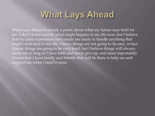 What Lays Ahead is simply a poem about what my future may hold for
me. I don’t know exactly what might happen in my life next, but I believe
that my past experiences have made me ready to handle anything that
might come next in my life. I know things are not going to be easy, in fact
I know things are going to be very hard, but I believe things will always
work out as long as I have faith and never give up, and most importantly
I know that I have family and friends that will be there to help me and
support me when I need it most.
 