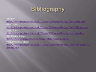 •The Fly:
http://www.poetsgraves.co.uk/Classic%20Poems/Blake/The%20Fly.htm
•The Tyger:
http://www.poetsgraves.co.uk/Classic%20Poems/Blake/The%20Tyger.htm
•Last Lines:
http://www.poetsgraves.co.uk/Classic%20Poems/Bronte/last_lines.htm
•The Divine Image:
http://www.sparknotes.com/poetry/blake/section3.rhtml
•Past, Present, Future:
http://www.poetsgraves.co.uk/Classic%20Poems/Bronte/Past%20Present%2
0Future.htm
 