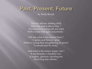 by Emily Brontë


     Tell me, tell me, smiling child,
      What the past is like to thee ?
   'An Autumn evening soft and mild
   With a wind that sighs mournfully.’

   Tell me, what is the present hour ?
       'A green and flowery spray
Where a young bird sits gathering its power
         To mount and fly away.’

   And what is the future, happy one ?
    'A sea beneath a cloudless sun ;
    A mighty, glorious, dazzling sea
        Stretching into infinity.’
 