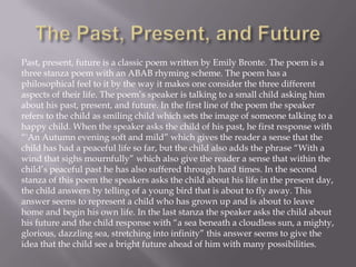 Past, present, future is a classic poem written by Emily Bronte. The poem is a
three stanza poem with an ABAB rhyming scheme. The poem has a
philosophical feel to it by the way it makes one consider the three different
aspects of their life. The poem’s speaker is talking to a small child asking him
about his past, present, and future. In the first line of the poem the speaker
refers to the child as smiling child which sets the image of someone talking to a
happy child. When the speaker asks the child of his past, he first response with
“'An Autumn evening soft and mild” which gives the reader a sense that the
child has had a peaceful life so far, but the child also adds the phrase “With a
wind that sighs mournfully” which also give the reader a sense that within the
child’s peaceful past he has also suffered through hard times. In the second
stanza of this poem the speakers asks the child about his life in the present day,
the child answers by telling of a young bird that is about to fly away. This
answer seems to represent a child who has grown up and is about to leave
home and begin his own life. In the last stanza the speaker asks the child about
his future and the child response with “a sea beneath a cloudless sun, a mighty,
glorious, dazzling sea, stretching into infinity” this answer seems to give the
idea that the child see a bright future ahead of him with many possibilities.
 