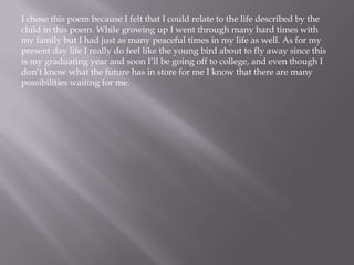 I chose this poem because I felt that I could relate to the life described by the
child in this poem. While growing up I went through many hard times with
my family but I had just as many peaceful times in my life as well. As for my
present day life I really do feel like the young bird about to fly away since this
is my graduating year and soon I’ll be going off to college, and even though I
don’t know what the future has in store for me I know that there are many
possibilities waiting for me.
 