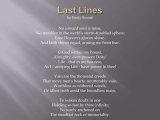by Emily Brontë


            No coward soul is mine,
No trembler in the world's storm-troubled sphere:
         I see Heaven's glories shine,
 And faith shines equal, arming me from fear.

            O God within my breast,
          Almighty, ever-present Deity!
             Life - that in me has rest,
    As I - undying Life - have power in thee!

          Vain are the thousand creeds
   That move men's hearts: unutterably vain;
         Worthless as withered weeds,
    Or idlest froth amid the boundless main,

            To waken doubt in one
        Holding so fast by thine infinity;
             So surely anchored on
       The steadfast rock of immortality.
 