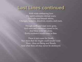 With wide-embracing love
     Thy spirit animates eternal years,
         Pervades and broods above,
Changes, sustains, dissolves, creates, and rears.

      Though earth and man were gone,
     And suns and universes ceased to be,
          And thou were left alone,
     Every existence would exist in thee.

        There is not room for Death,
 Nor atom that his might could render void:
     Thou - thou art Being and Breath,
 And what thou art may never be destroyed.
 