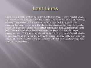 Last lines is a poem written by Emily Bronte. The poem is comprised of seven
stanzas with four lines in each of the stanzas. The poem has an ABAB rhyming
scheme. The speaker of this poem talks about their faith in god and the
strength that they receive from him. In the first stanza of the poem the speaker
states that their faith shines equal to that of heaven’s glory, arming them from
fear. This statement gives the reader a sense of great faith, but also great
strength as well. The speaker explains that their strength comes from God who
is the strongest of all by comparing God to strong imagery in the poem such as
a rock. The overall theme of the poem seems to be reflective on how important
faith can be to someone.
 
