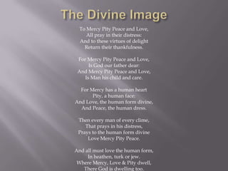 To Mercy Pity Peace and Love,
     All pray in their distress:
  And to these virtues of delight
    Return their thankfulness.

 For Mercy Pity Peace and Love,
      Is God our father dear:
 And Mercy Pity Peace and Love,
    Is Man his child and care.

  For Mercy has a human heart
       Pity, a human face:
And Love, the human form divine,
  And Peace, the human dress.

 Then every man of every clime,
    That prays in his distress,
 Prays to the human form divine
     Love Mercy Pity Peace.

And all must love the human form,
     In heathen, turk or jew.
 Where Mercy, Love & Pity dwell,
   There God is dwelling too.
 
