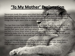‘To My Mother’ Explanation
Stevenson made this poem very short but very much heart felt. He insists that
his mother read his poems so she can remember how much he loved her and
vice versa. He also states so she can remember unforgotten times. Perhaps
things that might seem little to some, but indeed aren’t to them.

The two lines may have different meaning to many. But in my eyes, I see it as
Stevenson wanting his mother to remember when he was just a smile child
and his feet were small; perhaps when he was just learning to walk. This takes
me back to those times when it was just me and my mother. She always
seems to make time for me and her only since I’m the only girl. We can go out
and watch a movie or two or we can just talk in the car.

Those are things many people take for granted, but I’ll always keep them in
my heart because they mean a lot to me. Even when we have small chats,
they always seem to make me feel so much more happy.
 