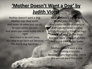‘Mother Doesn’t Want a Dog’ by
             Judith Viorst
  Mother doesn't want a dog.         Mother doesn't want a dog.
    Mother says they smell,             Mother says they shed,
 And never sit when you say sit,    And always let the strangers in
     Or even when you yell.           And bark at friends instead,
And when you come home late at     And do disgraceful things on rugs,
              night                   And track mud on the floor,
   And there is ice and snow,       And flop upon your bed at night
You have to go back out because      And snore their doggy snore.
    The dumb dog has to go.
                                     Mother doesn't want a dog.
                                       She's making a mistake.
                                   Because, more than a dog, I think
                                     She will not want this snake.
 
