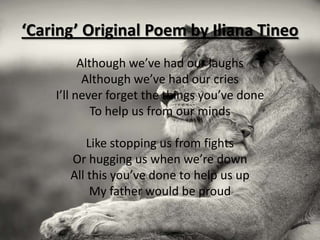 ‘Caring’ Original Poem by Iliana Tineo
          Although we’ve had our laughs
           Although we’ve had our cries
    I’ll never forget the things you’ve done
             To help us from our minds

          Like stopping us from fights
      Or hugging us when we’re down
      All this you’ve done to help us up
           My father would be proud
 
