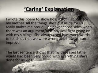 ‘Caring’ Explanation
I wrote this poem to show how much I appreciate
my mother. All the things she’s put aside for us
really makes me proud. She never chose sides when
there was an argument/non-physical fight going on
with my siblings. She always used her sweet words
to teach us that we were wrong and how we can
improve.

The last sentence shows that my deceased father
would had been very proud with everything she’s
done for us kids.
 