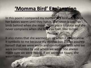 ‘Momma Bird’ Explanation
In this poem I compared my mother to a bird who keeps
her babies warm until they hatch. She never leaves her
birds behind when she moves from place to place and she
never complains when she takes us from tree to tree.

It also states that she warmed us up when it would snow.
It symbolic to me because my mother has always assured
herself that we were warm and comfortable with who we
were surrounded by and where we were. She always
made sure we were happy. If we were not happy, she
wasn’t either.
 