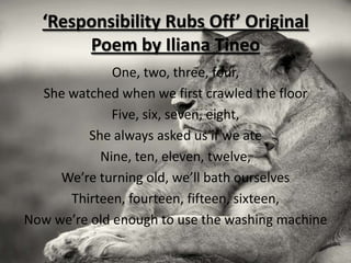 ‘Responsibility Rubs Off’ Original
       Poem by Iliana Tineo
              One, two, three, four,
  She watched when we first crawled the floor
             Five, six, seven, eight,
         She always asked us if we ate
           Nine, ten, eleven, twelve,
     We’re turning old, we’ll bath ourselves
      Thirteen, fourteen, fifteen, sixteen,
Now we’re old enough to use the washing machine
 