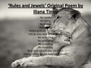 ‘Rules and Jewels’ Original Poem by
            Iliana Tineo
                     No candy
                     No biting
                     No hitting
                    No fighting
           Mama gives us too may rules
          Lets go play with all her jewels
                   No scratching
                   No screaming
                   No punching
                   No dreaming
         Now that’s is just way too much
       Mama, where do you keep your blush?
 