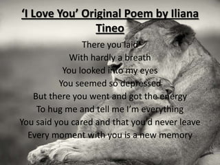 ‘I Love You’ Original Poem by Iliana
                Tineo
                There you laid
             With hardly a breath
           You looked into my eyes
          You seemed so depressed
   But there you went and got the energy
    To hug me and tell me I’m everything
You said you cared and that you’d never leave
  Every moment with you is a new memory
 