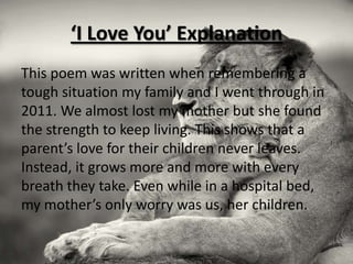 ‘I Love You’ Explanation
This poem was written when remembering a
tough situation my family and I went through in
2011. We almost lost my mother but she found
the strength to keep living. This shows that a
parent’s love for their children never leaves.
Instead, it grows more and more with every
breath they take. Even while in a hospital bed,
my mother’s only worry was us, her children.
 
