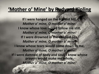 ‘Mother o’ Mine’ by Rudyard Kipling
          If I were hanged on the highest hill,
           Mother o' mine, O mother o' mine!
       I know whose love would follow me still,
           Mother o' mine, O mother o' mine!
         If I were drowned in the deepest sea,
           Mother o' mine, O mother o' mine!
    I know whose tears would come down to me,
           Mother o' mine, O mother o' mine!
 If I were damned of body and soul, I know whose
              prayers would make me whole,
           Mother o' mine, O mother o' mine!
 