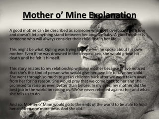 Mother o’ Mine Explanation
A good mother can be described as someone who goes overboard with love
and doesn’t let anything stand between her and her baby. A good mother is
someone who will always consider their child first in her life.

This might be what Kipling was trying to say when he spoke about his own
mother. Even if he was drowned in the deepest sea, she would grieve his
death until he felt it himself.

This story relates to my relationship with my mother because I have noticed
that she’s the kind of person who would give her own life to save her child.
She went through so much to get us children back after we were taken away
from her for no reason. She would pray that we come back to her and she
promised to raise us even better than before. In my eyes, my mother did the
best job in the world on raising us. We’ve never rebelled against her and what
she tells us to do.

And so, Mother o’ Mine would go to the ends of the world to be able to hold
her children one more time. And she did.
 