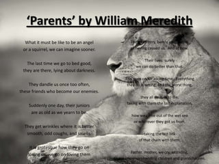 ‘Parents’ by William Meredith
  What it must be like to be an angel             The effrontery, barely imaginable,
 or a squirrel, we can imagine sooner.            of having caused us. And of how.

                                                         Their lives: surely
   The last time we go to bed good,
                                                     we can do better than that.
 they are there, lying about darkness.
                                               This goes on for a long time. Everything
    They dandle us once too often,              they do is wrong, and the worst thing,
these friends who become our enemies.
                                                        they all do it, is to die,
                                                taking with them the last explanation,
    Suddenly one day, their juniors
     are as old as we yearn to be.
                                                  how we came out of the wet sea
                                                   or wherever they got us from,
  They get wrinkles where it is better
   smooth, odd coughs, and smells.                       taking the last link
                                                      of that chain with them.
     It is grotesque how they go on
                                                   Father, mother, we cry, wrinkling,
    loving us, we go on loving them
                                         to our uncomprehending children and grandchildren.
 