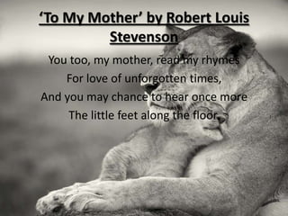 ‘To My Mother’ by Robert Louis
         Stevenson
 You too, my mother, read my rhymes
    For love of unforgotten times,
And you may chance to hear once more
     The little feet along the floor.
 