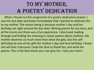 To My Mother,
            A Poetry Dedication
    When I found out the assignment of a poetry dedication project, I
saw the due date and knew immediately that I wanted to dedicate this
to my mother. The reason being is because mother’s day and her
birthday are right around the due date. Writing poems for my mom, and
all the moms out there was a fun experience. I also loved reading
through and finding the meaning in classic poems about mothers. My
mother deserves so much more than what she gets, but this will
definitely be one of her gifts for mother’s day and here birthday. I know
she will love it because I took the time to thank her, and write her
poems. This is the best thank you I can give her. I love you mom!
 