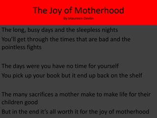 The Joy of Motherhood
                        By Maureen Devlin


The long, busy days and the sleepless nights
You’ll get through the times that are bad and the
pointless fights

The days were you have no time for yourself
You pick up your book but it end up back on the shelf

The many sacrifices a mother make to make life for their
children good
But in the end it’s all worth it for the joy of motherhood
 