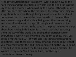 “The Joy of Motherhood” is a poem I wrote about how all the
hard things and the sacrifices are worth it in the end for just the
joy of being a mother. When writing this poem, I thought of my
little brother’s play where the mother of the baby ducks sings a
song about how even though being a mother can be hard and
not always fun, in the end she is so thankful to be a mother. It
was a sweet song and nice idea. Being a mother seems tiring
and a lot of hard work. It pays off though and there are nice
perks to being a mother. In the song in the play the mother sings
about how having little babies is so much work but teaching
them the way of the world and seeing their perspective on
everything is worth it all. I wanted this poem to show that, yes,
being a mother is a LOT of work and it is tiring and frustrating
sometimes, but, there are so many amazing things about it that
you can easily forget the bad things and just find the joy in being
a mom. I’ve experienced the feeling some being a mother like
symbol to my pets. Yes it can be hard, but the joy of
motherhood is overcoming.
 