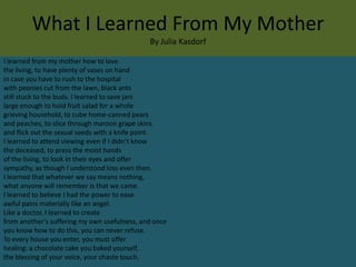 What I Learned From My Mother
                                              By Julia Kasdorf

I learned from my mother how to love
the living, to have plenty of vases on hand
in case you have to rush to the hospital
with peonies cut from the lawn, black ants
still stuck to the buds. I learned to save jars
large enough to hold fruit salad for a whole
grieving household, to cube home-canned pears
and peaches, to slice through maroon grape skins
and flick out the sexual seeds with a knife point.
I learned to attend viewing even if I didn’t know
the deceased, to press the moist hands
of the living, to look in their eyes and offer
sympathy, as though I understood loss even then.
I learned that whatever we say means nothing,
what anyone will remember is that we came.
I learned to believe I had the power to ease
awful pains materially like an angel.
Like a doctor, I learned to create
from another’s suffering my own usefulness, and once
you know how to do this, you can never refuse.
To every house you enter, you must offer
healing: a chocolate cake you baked yourself,
the blessing of your voice, your chaste touch.
 