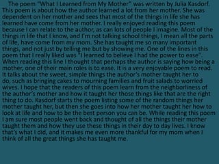 The poem “What I Learned from My Mother” was written by Julia Kasdorf.
This poem is about how the author learned a lot from her mother. She was
dependent on her mother and sees that most of the things in life she has
learned have come from her mother. I really enjoyed reading this poem
because I can relate to the author, as can lots of people I imagine. Most of the
things in life that I know, and I’m not talking school things, I mean all the parts
of life, have come from my mom. She has taught me so many important
things, and not just by telling me but by showing me. One of the lines in this
poem that I really liked was "I learned to believe I had the power to ease".
When reading this line I thought that perhaps the author is saying how being a
mother, one of their main roles is to ease. It is a very enjoyable poem to read.
It talks about the sweet, simple things the author’s mother taught her to
do, such as bringing cakes to mourning families and fruit salads to worried
wives. I hope that the readers of this poem learn from the neighborliness of
the author’s mother and how it taught her those things like that are the right
thing to do. Kasdorf starts the poem listing some of the random things her
mother taught her, but then she goes into how her mother taught her how to
look at life and how to be the best person you can be. While reading this poem
I am sure most people went back and thought of all the things their mother
taught them and how they use these things in their day to day lives. I know
that’s what I did, and it makes me even more thankful for my mom when I
think of all the great things she has taught me.
 