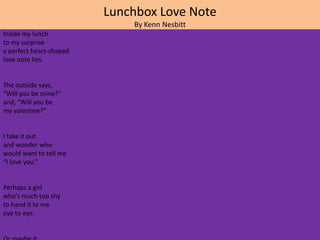 Lunchbox Love Note
                             By Kenn Nesbitt
Inside my lunch
to my surprise
a perfect heart-shaped
love note lies.


The outside says,
“Will you be mine?”
and, “Will you be
my valentine?”


I take it out
and wonder who
would want to tell me
“I love you.”


Perhaps a girl
who’s much too shy
to hand it to me
eye to eye.
 