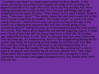 “Lunchbox Love Note” is a sweet poem written by Kenn Nesbitt. In this
poem, the author has a little heart shaped not inside of his lunchbox. He
begins to wonder if it is a girl who is too shy to say that she likes him. He is
hoping someone has a crush on him. He is nervous and things start to get
suspenseful so he opens the note. “Then wham! as if it were a bomb, inside it
reads, “I love you—Mom.”” The author opens the note and is surprised to find
that it is just a note from his mother. This means no girl, no crush, just mom
saying I love you. I think this is a very cute poem on how at this age of the
author, he is hoping that someone likes him and is finally going to say
something about it. Instead he ends up embarrassed because his mom packed
him a note. That means all he hoped for and started imagining is gone, it never
was. I think all kids have felt this way at least once in their life. At a certain
age, especially for boys, it’s not “cool” at all to get little love notes from mom
that say I love you, it’s embarrassing. And it’s that disappointing feeling for the
author who thinks he is growing up and maybe he will find a girl that likes
him, and then finding out it’s only mom is not only embarrassing, it’s a
letdown. The hope that maybe it’s a girl that he likes sending him a note is
gone in an instant now that he’s found out mom packed him a “love note”.
What seems like a sweet idea from mom turns into a young boy’s worst
nightmare, and maybe even biggest disappointment. But, thanks mom. And I
love you too.
 