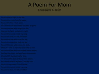 A Poem For Mom
                                               Champagne S. Baker

You are the sunlight in my day,
You are the moon I see far away.
You are the tree I lean upon,
You are the one that makes troubles be gone.
You are the one who taught me life,
How not to fight, and what is right.
You are the words inside my song,
You are my love, my life, my mom.
You are the one who cares for me,
You are the eyes that help me see.
You are the one who knows me best,
When it's time to have fun and time to rest.
You are the one who has helped me to dream,
You hear my heart and you hear my screams.
Afraid of life but looking for love,
I'm blessed for God sent you from above.
You are my friend, my heart, and my soul
You are the greatest friend I know.
You are the words inside my song,
You are my love, my life, my Mom.
 