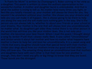 “A Poem for Mom” is written by Champagne S. Baker coming in her view as
a daughter. This poem is written to show the authors appreciation to her
wonderful mother. A mother and daughter bond is unbreakable. And that is
what the author is trying to tell us. No matter how many times you fight, or
feel like you totally messed up, your mother will always be there for you. You
wouldn’t be anywhere without your mother. She shows you your dreams and
tells you you can make it all happen. She is always going to be there to help
you along the way and she will make sure nothing gets in the way. She is the
person you can always talk to, whether its about your friends or your school or
your dreams. Your mother is the one that will always love you unconditionally
no matter what. As daughters get older they realize there is no other person in
the world that will love you like your mother does. She is not only your
mother, she becomes your best friend. When I read this poem I thought about
a song by Jordan Pruitt that I always really liked. It was called “Unconditional”
and Jordan wrote it about her mother and how no matter what happens here
mother is there to help her and love her unconditionally. It is a sweet song and
I think that every daughter should have that special bond with their mother.
Jordan also sings about how our mothers know our good and bad sides but
they still love you. The amazing thing about an unconditional love that mothers
and daughters have with each other is that their love for one another is
enough, they don’t need any gifts or big things to know that they are loved.
Those bonds are the strongest.
 