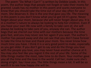 The poem “Do What I Can’t” is written by Debbie Leads. In this
poem, the author begs that people not forget or take their moms for
granted. Leads has no mother in this poem and wants everyone to
know that you should take the time out of your day often for your
mom. She deserves it. She is the one that gave you life. The meaning
in this poem is you don’t know what you’ve got till it’s gone. Never
forget about your mom, because she will never forget about you. It is
in a mother’s nature to always be looking to help her children. Even If
you have your own life now with a family to take care of, she will
always be looking to take care of you, anyway she can. The author
begs that we cherish our time with our mothers because the time
goes fast, and you may never see her again if you wait. The author’s
mother has passed away and she can see that you don’t have forever
to take the time to love and thank your mom. You never know how
much time you have. I think it is a very good point to make, especially
as you get older. If you don’t get to say and do the things you love
with the people you love, you may never have another chance at it.
You may also feel like you regret it the rest of your life. Some of the
little things matter the most, take time to do them. Your mother gave
you all the time and the love in the world. Call her; make sure she’s
doing alright. Say I love you. The little things mean a lot. It will be so
worth it to see how happy she will be.
 