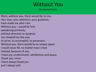 Without You
                                By Joanna Fuchs

Mom, without you, there would be no me.
Your love, your attention, your guidance,
have made me who I am.
Without you, I would be lost,
wandering aimlessly,
without direction or purpose.
You showed me the way
to serve, to accomplish, to persevere.
Without you, there would be an empty space
I could never fill, no matter how I tried.
Instead, because of you,
I have joy, contentment, satisfaction and peace.
Thank you, mom.
I have always loved you
and I always will.
 