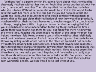 “Without You” is a poem written by Joanna Fuchs about how she would be
absolutely nowhere without her mother. Fuchs first points out that without her
mom, there would be no her. Then she says that her mother has made her
who she is today. Without her mom she would be so lost in this world. Fuchs
says that with her mom in her life, she has the joy and happiness that she
wants and loves. And of course none of it would be there without mom. It
seems that as kids get older, their realization of how they would be practically
nowhere without their mothers becomes so much stronger. It’s a combination
of things, ranging from little things you may remember her saying that help
you as you become more independent, to the big things such as the times
where there was no one else there for you, but mom was there helping you
the whole time. Reading this poem made me think of the times my mom has
helped me when I felt like no one else can, and how without that I definitely
would not be where I am now. And all the sacrifices my mom has made for us,
I know my siblings and I would not be in the place we are had it not been for
my mother’s amazing help and sacrifices. I hope that anyone who reads this
starts to feel more loving and thankful towards their mothers, and realizes that
they most likely be nowhere without their mothers. I love reading poems like
these because they make you much happier, and they make you really stop
and think about how your mother has impacted your life. Everyone’s mother
deserves a big thank you for everything that they do to make their children
such wonderful people. We kids would be so lost without you.
 