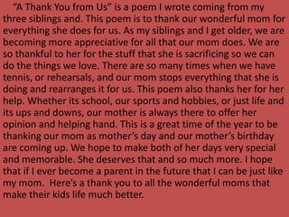 “A Thank You from Us” is a poem I wrote coming from my
three siblings and. This poem is to thank our wonderful mom for
everything she does for us. As my siblings and I get older, we are
becoming more appreciative for all that our mom does. We are
so thankful to her for the stuff that she is sacrificing so we can
do the things we love. There are so many times when we have
tennis, or rehearsals, and our mom stops everything that she is
doing and rearranges it for us. This poem also thanks her for her
help. Whether its school, our sports and hobbies, or just life and
its ups and downs, our mother is always there to offer her
opinion and helping hand. This is a great time of the year to be
thanking our mom as mother’s day and our mother’s birthday
are coming up. We hope to make both of her days very special
and memorable. She deserves that and so much more. I hope
that if I ever become a parent in the future that I can be just like
my mom. Here’s a thank you to all the wonderful moms that
make their kids life much better.
 