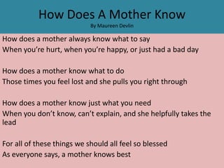 How Does A Mother Know
                            By Maureen Devlin

How does a mother always know what to say
When you’re hurt, when you’re happy, or just had a bad day

How does a mother know what to do
Those times you feel lost and she pulls you right through

How does a mother know just what you need
When you don’t know, can’t explain, and she helpfully takes the
lead

For all of these things we should all feel so blessed
As everyone says, a mother knows best
 