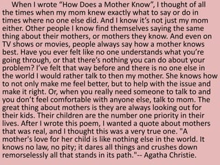 When I wrote “How Does a Mother Know”, I thought of all
the times when my mom knew exactly what to say or do in
times where no one else did. And I know it’s not just my mom
either. Other people I know find themselves saying the same
thing about their mothers, or mothers they know. And even on
TV shows or movies, people always say how a mother knows
best. Have you ever felt like no one understands what you’re
going through, or that there’s nothing you can do about your
problem? I’ve felt that way before and there is no one else in
the world I would rather talk to then my mother. She knows how
to not only make me feel better, but to help with the issue and
make it right. Or, when you really need someone to talk to and
you don’t feel comfortable with anyone else, talk to mom. The
great thing about mothers is they are always looking out for
their kids. Their children are the number one priority in their
lives. After I wrote this poem, I wanted a quote about mothers
that was real, and I thought this was a very true one. "A
mother's love for her child is like nothing else in the world. It
knows no law, no pity; it dares all things and crushes down
remorselessly all that stands in its path."-- Agatha Christie.
 