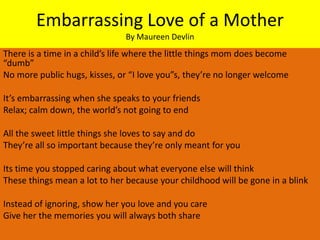 Embarrassing Love of a Mother
                               By Maureen Devlin
There is a time in a child’s life where the little things mom does become
“dumb”
No more public hugs, kisses, or “I love you”s, they’re no longer welcome

It’s embarrassing when she speaks to your friends
Relax; calm down, the world’s not going to end

All the sweet little things she loves to say and do
They’re all so important because they’re only meant for you

Its time you stopped caring about what everyone else will think
These things mean a lot to her because your childhood will be gone in a blink

Instead of ignoring, show her you love and you care
Give her the memories you will always both share
 