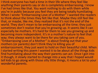 I think everyone has had a time in their life where they feel like
anything their parents say or do is completely embarrassing. I know
I’ve had times like that. You want nothing to do with them while
you’re in public because you feel they are being totally humiliating.
When I wrote “Embarrassing Love of a Mother” I wanted the readers
to think about the times they felt like that. Maybe they still feel like
that, or maybe, like me, they realized that it’s not the end of the
world. They don’t mean to be embarrassing all the time; they just
sometimes don’t realize that you’re growing up. It seems like it can
especially be mothers. It’s hard for them to see you growing up and
becoming more independent. It’s in a mother’s nature to feel that
way; they always want to be there for you taking care of you.
“Embarrassing Love of a Mother” is about finding out that your
mothers (or parents) don’t think they’re killing you of
embarrassment, they just want to hold on their beautiful child. When
I started writing this poem I wanted it to be about all the things kids
find humiliating about the way their parents can act. Once I got into
it though, it slowly started to change into a way that I hoped would
tell kids to go along with those silly little things, it means a lot to your
wonderful parents.
 