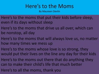 Here’s to the Moms
                     By Maureen Devlin

Here’s to the moms that put their kids before sleep,
even if its days without sleep
Here’s to the moms that drive us all over, which can
be nonstop, all day
Here’s to the moms that will always love us, no matter
how many times we mess up
Here’s to the moms whose love is so strong, they
would put their lives on the line any day for their kids
Here’s to the moms out there that do anything they
can to make their child’s life that much better
Here’s to all the moms, thank you
 
