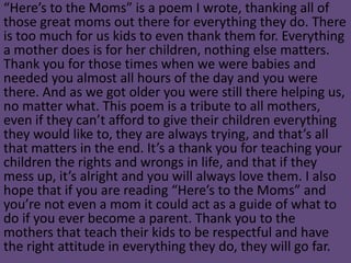 “Here’s to the Moms” is a poem I wrote, thanking all of
those great moms out there for everything they do. There
is too much for us kids to even thank them for. Everything
a mother does is for her children, nothing else matters.
Thank you for those times when we were babies and
needed you almost all hours of the day and you were
there. And as we got older you were still there helping us,
no matter what. This poem is a tribute to all mothers,
even if they can’t afford to give their children everything
they would like to, they are always trying, and that’s all
that matters in the end. It’s a thank you for teaching your
children the rights and wrongs in life, and that if they
mess up, it’s alright and you will always love them. I also
hope that if you are reading “Here’s to the Moms” and
you’re not even a mom it could act as a guide of what to
do if you ever become a parent. Thank you to the
mothers that teach their kids to be respectful and have
the right attitude in everything they do, they will go far.
 
