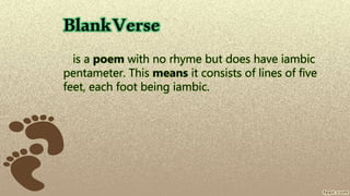 BlankVerse
is a poem with no rhyme but does have iambic
pentameter. This means it consists of lines of five
feet, each foot being iambic.
 