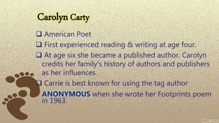 CarolynCarty
 American Poet
 First experienced reading & writing at age four.
 At age six she became a published author. Carolyn
credits her family's history of authors and publishers
as her influences.
 Carrie is best known for using the tag author
ANONYMOUS when she wrote her Footprints poem
in 1963.
 