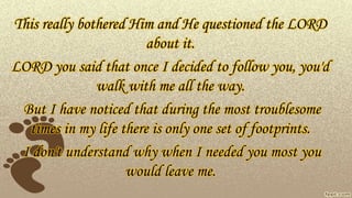 This really bothered Him and He questioned the LORD
about it.
LORD you said that once I decided to follow you, you'd
walk with me all the way.
But I have noticed that during the most troublesome
times in my life there is only one set of footprints.
I don't understand why when I needed you most you
would leave me.
 