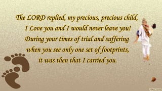 The LORD replied, my precious, precious child,
I Love you and I would never leave you!
During your times of trial and suffering
when you see only one set of footprints,
it was then that I carried you.
 